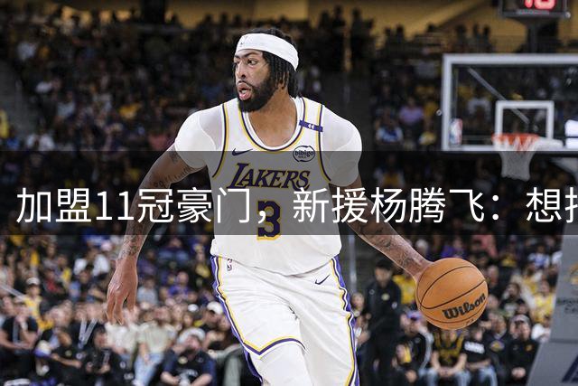 加盟11冠豪门，新援杨腾飞：想把特长带给球队